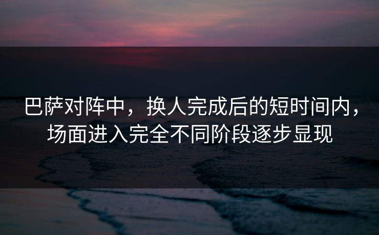 巴萨对阵中，换人完成后的短时间内，场面进入完全不同阶段逐步显现