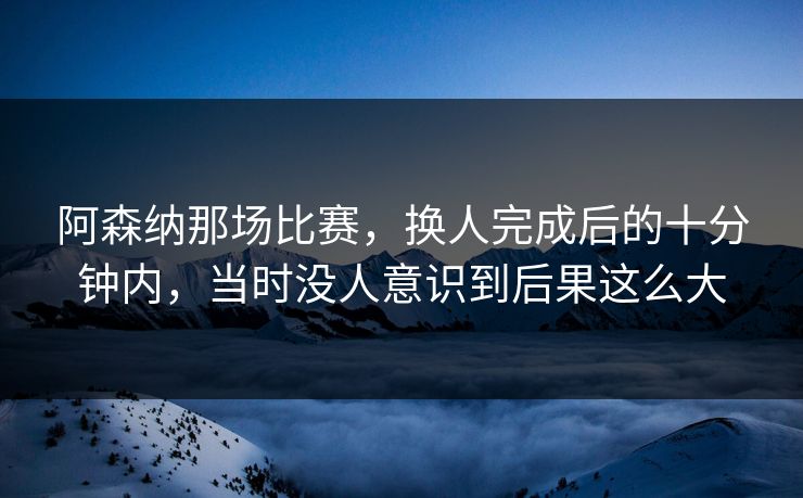阿森纳那场比赛,换人完成后的十分钟内,当时没人意识到后果这么大 阿森纳那场比赛,换人完成后的十分钟内,当时没人意识到后果这么大