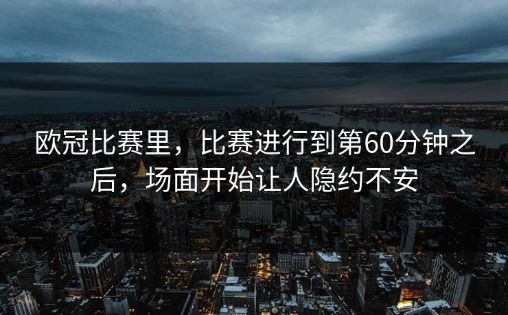 欧冠比赛里,比赛进行到第60分钟之后,场面开始让人隐约不安 欧冠比赛里,比赛进行到第60分钟之后,场面开始让人隐约不安