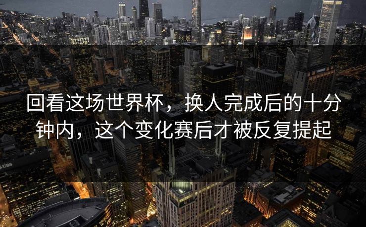 回看这场世界杯,换人完成后的十分钟内,这个变化赛后才被反复提起 回看这场世界杯,换人完成后的十分钟内,这个变化赛后才被反复提起