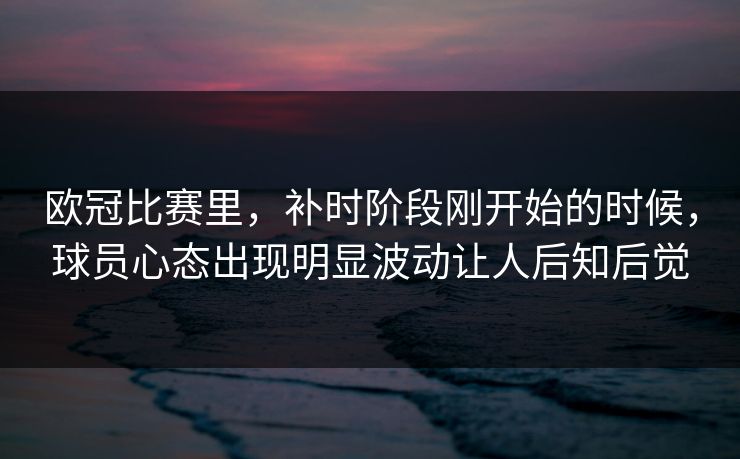 欧冠比赛里,补时阶段刚开始的时候,球员心态出现明显波动让人后知后觉 欧冠比赛里,补时阶段刚开始的时候,球员心态出现明显波动让人后知后觉