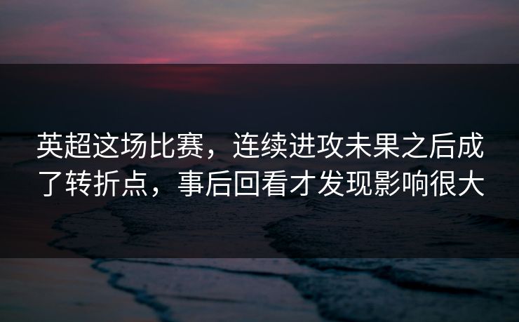 英超这场比赛，连续进攻未果之后成了转折点，事后回看才发现影响很大