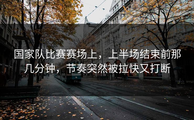 国家队比赛赛场上，上半场结束前那几分钟，节奏突然被拉快又打断