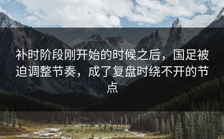 补时阶段刚开始的时候之后，国足被迫调整节奏，成了复盘时绕不开的节点