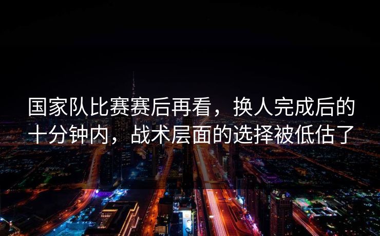 国家队比赛赛后再看，换人完成后的十分钟内，战术层面的选择被低估了